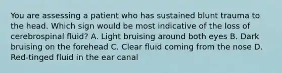 You are assessing a patient who has sustained blunt trauma to the head. Which sign would be most indicative of the loss of cerebrospinal​ fluid? A. Light bruising around both eyes B. Dark bruising on the forehead C. Clear fluid coming from the nose D. ​Red-tinged fluid in the ear canal