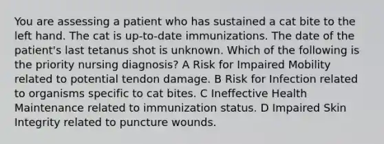 You are assessing a patient who has sustained a cat bite to the left hand. The cat is up-to-date immunizations. The date of the patient's last tetanus shot is unknown. Which of the following is the priority nursing diagnosis? A Risk for Impaired Mobility related to potential tendon damage. B Risk for Infection related to organisms specific to cat bites. C Ineffective Health Maintenance related to immunization status. D Impaired Skin Integrity related to puncture wounds.