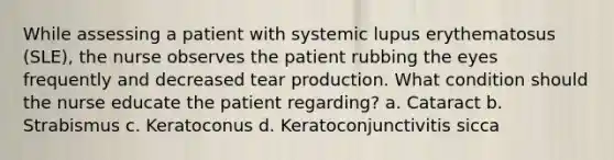 While assessing a patient with systemic lupus erythematosus (SLE), the nurse observes the patient rubbing the eyes frequently and decreased tear production. What condition should the nurse educate the patient regarding? a. Cataract b. Strabismus c. Keratoconus d. Keratoconjunctivitis sicca