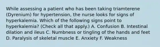 While assessing a patient who has been taking triamterene (Dyrenium) for hypertension, the nurse looks for signs of hyperkalemia. Which of the following signs point to hyperkalemia? (Check all that apply.) A. Confusion B. Intestinal dilation and ileus C. Numbness or tingling of the hands and feet D. Paralysis of skeletal muscle E. Anxiety F. Weakness