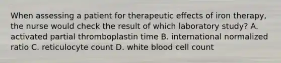 When assessing a patient for therapeutic effects of iron therapy, the nurse would check the result of which laboratory study? A. activated partial thromboplastin time B. international normalized ratio C. reticulocyte count D. white blood cell count