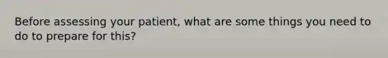 Before assessing your patient, what are some things you need to do to prepare for this?