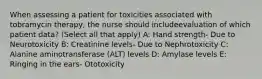 When assessing a patient for toxicities associated with tobramycin therapy, the nurse should includeevaluation of which patient data? (Select all that apply) A: Hand strength- Due to Neurotoxicity B: Creatinine levels- Due to Nephrotoxicity C: Alanine aminotransferase (ALT) levels D: Amylase levels E: Ringing in the ears- Ototoxicity