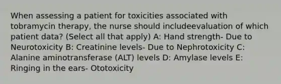 When assessing a patient for toxicities associated with tobramycin therapy, the nurse should includeevaluation of which patient data? (Select all that apply) A: Hand strength- Due to Neurotoxicity B: Creatinine levels- Due to Nephrotoxicity C: Alanine aminotransferase (ALT) levels D: Amylase levels E: Ringing in the ears- Ototoxicity