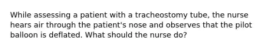 While assessing a patient with a tracheostomy tube, the nurse hears air through the patient's nose and observes that the pilot balloon is deflated. What should the nurse do?