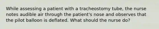 While assessing a patient with a tracheostomy tube, the nurse notes audible air through the patient's nose and observes that the pilot balloon is deflated. What should the nurse do?