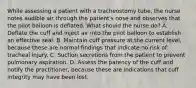 While assessing a patient with a tracheostomy tube, the nurse notes audible air through the patient's nose and observes that the pilot balloon is deflated. What should the nurse do? A. Deflate the cuff and inject air into the pilot balloon to establish an effective seal. B. Maintain cuff pressure at the current level, because these are normal findings that indicate no risk of tracheal injury. C. Suction secretions from the patient to prevent pulmonary aspiration. D. Assess the patency of the cuff and notify the practitioner, because these are indications that cuff integrity may have been lost.