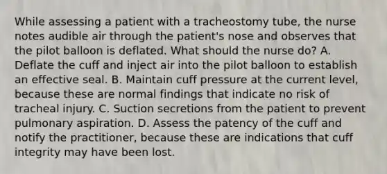 While assessing a patient with a tracheostomy tube, the nurse notes audible air through the patient's nose and observes that the pilot balloon is deflated. What should the nurse do? A. Deflate the cuff and inject air into the pilot balloon to establish an effective seal. B. Maintain cuff pressure at the current level, because these are normal findings that indicate no risk of tracheal injury. C. Suction secretions from the patient to prevent pulmonary aspiration. D. Assess the patency of the cuff and notify the practitioner, because these are indications that cuff integrity may have been lost.