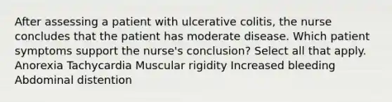 After assessing a patient with ulcerative colitis, the nurse concludes that the patient has moderate disease. Which patient symptoms support the nurse's conclusion? Select all that apply. Anorexia Tachycardia Muscular rigidity Increased bleeding Abdominal distention