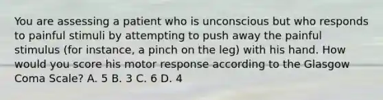 You are assessing a patient who is unconscious but who responds to painful stimuli by attempting to push away the painful stimulus​ (for instance, a pinch on the​ leg) with his hand. How would you score his motor response according to the Glasgow Coma​ Scale? A. 5 B. 3 C. 6 D. 4