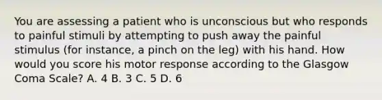 You are assessing a patient who is unconscious but who responds to painful stimuli by attempting to push away the painful stimulus (for instance, a pinch on the leg) with his hand. How would you score his motor response according to the Glasgow Coma Scale? A. 4 B. 3 C. 5 D. 6