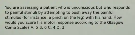 You are assessing a patient who is unconscious but who responds to painful stimuli by attempting to push away the painful stimulus​ (for instance, a pinch on the​ leg) with his hand. How would you score his motor response according to the Glasgow Coma​ Scale? A. 5 B. 6 C. 4 D. 3