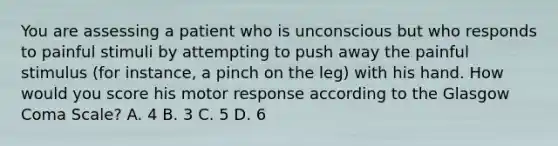 You are assessing a patient who is unconscious but who responds to painful stimuli by attempting to push away the painful stimulus​ (for instance, a pinch on the​ leg) with his hand. How would you score his motor response according to the Glasgow Coma​ Scale? A. 4 B. 3 C. 5 D. 6