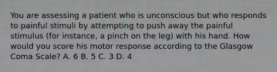 You are assessing a patient who is unconscious but who responds to painful stimuli by attempting to push away the painful stimulus​ (for instance, a pinch on the​ leg) with his hand. How would you score his motor response according to the Glasgow Coma​ Scale? A. 6 B. 5 C. 3 D. 4