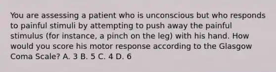 You are assessing a patient who is unconscious but who responds to painful stimuli by attempting to push away the painful stimulus​ (for instance, a pinch on the​ leg) with his hand. How would you score his motor response according to the Glasgow Coma​ Scale? A. 3 B. 5 C. 4 D. 6