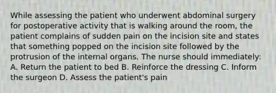 While assessing the patient who underwent abdominal surgery for postoperative activity that is walking around the room, the patient complains of sudden pain on the incision site and states that something popped on the incision site followed by the protrusion of the internal organs. The nurse should immediately: A. Return the patient to bed B. Reinforce the dressing C. Inform the surgeon D. Assess the patient's pain