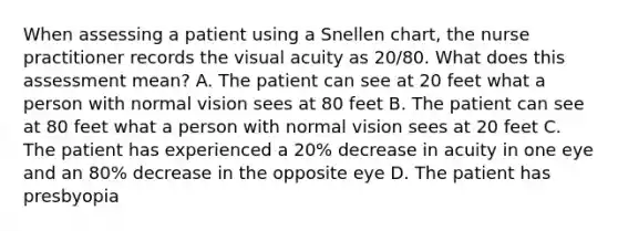 When assessing a patient using a Snellen chart, the nurse practitioner records the visual acuity as 20/80. What does this assessment mean? A. The patient can see at 20 feet what a person with normal vision sees at 80 feet B. The patient can see at 80 feet what a person with normal vision sees at 20 feet C. The patient has experienced a 20% decrease in acuity in one eye and an 80% decrease in the opposite eye D. The patient has presbyopia