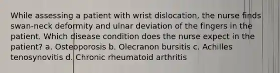 While assessing a patient with wrist dislocation, the nurse finds swan-neck deformity and ulnar deviation of the fingers in the patient. Which disease condition does the nurse expect in the patient? a. Osteoporosis b. Olecranon bursitis c. Achilles tenosynovitis d. Chronic rheumatoid arthritis