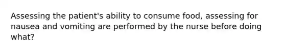 Assessing the patient's ability to consume food, assessing for nausea and vomiting are performed by the nurse before doing what?