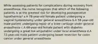 While assessing patients for complications during recovery from anaesthesia, the nurse recognizes that which of the following patients is at the greatest risk for developing postoperative hypothermia? a.A 78-year-old female patient undergoing a vaginal hysterectomy under general anaesthesia b.A 58-year-old male patient undergoing repair of a knee cartilage under general anaesthesia c.A 68-year-old female patient with diabetes undergoing a great toe amputation under local anaesthesia d.A 72-year-old male patient undergoing bowel resection for colon cancer under general anaesthesia