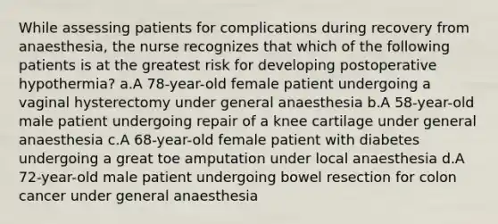 While assessing patients for complications during recovery from anaesthesia, the nurse recognizes that which of the following patients is at the greatest risk for developing postoperative hypothermia? a.A 78-year-old female patient undergoing a vaginal hysterectomy under general anaesthesia b.A 58-year-old male patient undergoing repair of a knee cartilage under general anaesthesia c.A 68-year-old female patient with diabetes undergoing a great toe amputation under local anaesthesia d.A 72-year-old male patient undergoing bowel resection for colon cancer under general anaesthesia