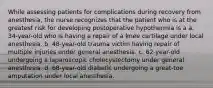 While assessing patients for complications during recovery from anesthesia, the nurse recognizes that the patient who is at the greatest risk for developing postoperative hypothermia is a a. 34-year-old who is having a repair of a knee cartilage under local anesthesia. b. 48-year-old trauma victim having repair of multiple injuries under general anesthesia. c. 62-year-old undergoing a laparoscopic cholecystectomy under general anesthesia. d. 68-year-old diabetic undergoing a great-toe amputation under local anesthesia.