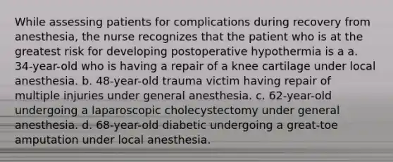 While assessing patients for complications during recovery from anesthesia, the nurse recognizes that the patient who is at the greatest risk for developing postoperative hypothermia is a a. 34-year-old who is having a repair of a knee cartilage under local anesthesia. b. 48-year-old trauma victim having repair of multiple injuries under general anesthesia. c. 62-year-old undergoing a laparoscopic cholecystectomy under general anesthesia. d. 68-year-old diabetic undergoing a great-toe amputation under local anesthesia.