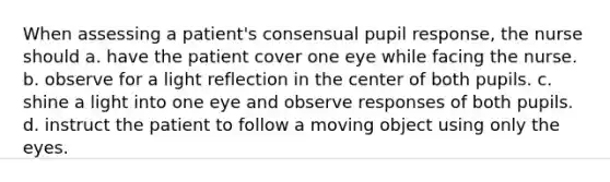 When assessing a patient's consensual pupil response, the nurse should a. have the patient cover one eye while facing the nurse. b. observe for a light reflection in the center of both pupils. c. shine a light into one eye and observe responses of both pupils. d. instruct the patient to follow a moving object using only the eyes.