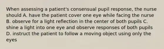 When assessing a patient's consensual pupil response, the nurse should A. have the patient cover one eye while facing the nurse B. observe for a light reflection in the center of both pupils C. shine a light into one eye and observe responses of both pupils D. instruct the patient to follow a moving object using only the eyes