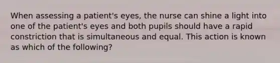 When assessing a patient's eyes, the nurse can shine a light into one of the patient's eyes and both pupils should have a rapid constriction that is simultaneous and equal. This action is known as which of the following?