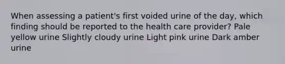 When assessing a patient's first voided urine of the day, which finding should be reported to the health care provider? Pale yellow urine Slightly cloudy urine Light pink urine Dark amber urine