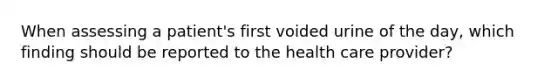 When assessing a patient's first voided urine of the day, which finding should be reported to the health care provider?