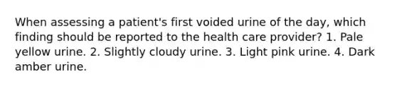 When assessing a patient's first voided urine of the day, which finding should be reported to the health care provider? 1. Pale yellow urine. 2. Slightly cloudy urine. 3. Light pink urine. 4. Dark amber urine.