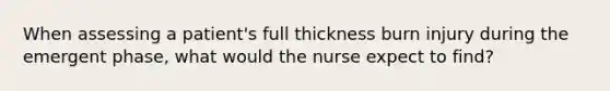 When assessing a patient's full thickness burn injury during the emergent phase, what would the nurse expect to find?