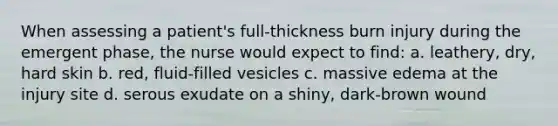 When assessing a patient's full-thickness burn injury during the emergent phase, the nurse would expect to find: a. leathery, dry, hard skin b. red, fluid-filled vesicles c. massive edema at the injury site d. serous exudate on a shiny, dark-brown wound