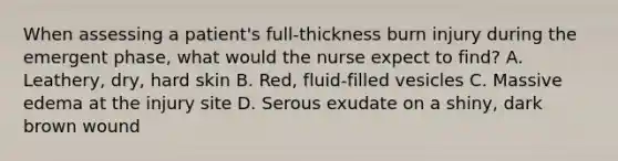 When assessing a patient's full-thickness burn injury during the emergent phase, what would the nurse expect to find? A. Leathery, dry, hard skin B. Red, fluid-filled vesicles C. Massive edema at the injury site D. Serous exudate on a shiny, dark brown wound