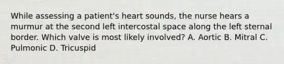 While assessing a patient's heart sounds, the nurse hears a murmur at the second left intercostal space along the left sternal border. Which valve is most likely involved? A. Aortic B. Mitral C. Pulmonic D. Tricuspid