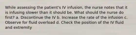 While assessing the patient's IV infusion, the nurse notes that it is infusing slower than it should be. What should the nurse do first? a. Discontinue the IV b. Increase the rate of the infusion c. Observe for fluid overload d. Check the position of the IV fluid and extremity