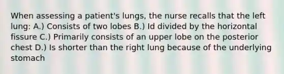 When assessing a patient's lungs, the nurse recalls that the left lung: A.) Consists of two lobes B.) Id divided by the horizontal fissure C.) Primarily consists of an upper lobe on the posterior chest D.) Is shorter than the right lung because of the underlying stomach