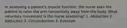 In assessing a patient's muscle function, the nurse asks the patient to raise the arm horizontally away from the body. What voluntary movement is the nurse assessing? 1. Abduction 2. Adduction 3. Circumduction 4. Eversion