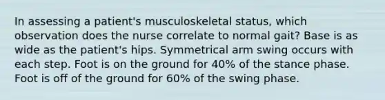 In assessing a patient's musculoskeletal status, which observation does the nurse correlate to normal gait? Base is as wide as the patient's hips. Symmetrical arm swing occurs with each step. Foot is on the ground for 40% of the stance phase. Foot is off of the ground for 60% of the swing phase.