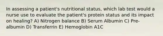 In assessing a patient's nutritional status, which lab test would a nurse use to evaluate the patient's protein status and its impact on healing? A) Nitrogen balance B) Serum Albumin C) Pre-albumin D) Transferrin E) Hemoglobin A1C