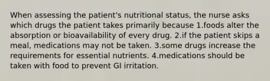 When assessing the patient's nutritional status, the nurse asks which drugs the patient takes primarily because 1.foods alter the absorption or bioavailability of every drug. 2.if the patient skips a meal, medications may not be taken. 3.some drugs increase the requirements for essential nutrients. 4.medications should be taken with food to prevent GI irritation.