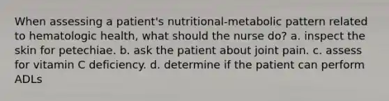 When assessing a patient's nutritional-metabolic pattern related to hematologic health, what should the nurse do? a. inspect the skin for petechiae. b. ask the patient about joint pain. c. assess for vitamin C deficiency. d. determine if the patient can perform ADLs