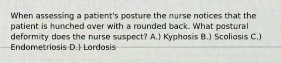 When assessing a patient's posture the nurse notices that the patient is hunched over with a rounded back. What postural deformity does the nurse suspect? A.) Kyphosis B.) Scoliosis C.) Endometriosis D.) Lordosis