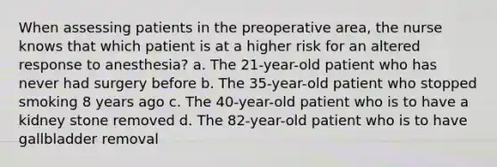 When assessing patients in the preoperative area, the nurse knows that which patient is at a higher risk for an altered response to anesthesia? a. The 21-year-old patient who has never had surgery before b. The 35-year-old patient who stopped smoking 8 years ago c. The 40-year-old patient who is to have a kidney stone removed d. The 82-year-old patient who is to have gallbladder removal