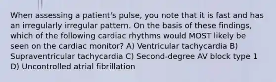 When assessing a patient's pulse, you note that it is fast and has an irregularly irregular pattern. On the basis of these findings, which of the following cardiac rhythms would MOST likely be seen on the cardiac monitor? A) Ventricular tachycardia B) Supraventricular tachycardia C) Second-degree AV block type 1 D) Uncontrolled atrial fibrillation