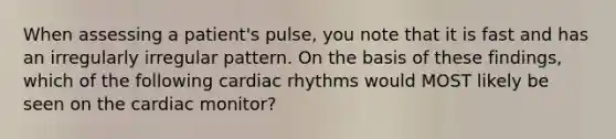 When assessing a patient's pulse, you note that it is fast and has an irregularly irregular pattern. On the basis of these findings, which of the following cardiac rhythms would MOST likely be seen on the cardiac monitor?