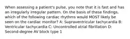 When assessing a patient's pulse, you note that it is fast and has an irregularly irregular pattern. On the basis of these findings, which of the following cardiac rhythms would MOST likely be seen on the cardiac monitor? A: Supraventricular tachycardia B: Ventricular tachycardia C: Uncontrolled atrial fibrillation D: Second-degree AV block type 1