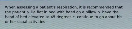 When assessing a patient's respiration, it is recommended that the patient a. lie flat in bed with head on a pillow b. have the head of bed elevated to 45 degrees c. continue to go about his or her usual activities